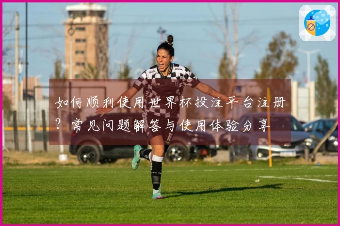 如何顺利使用世界杯投注平台注册？常见问题解答与使用体验分享