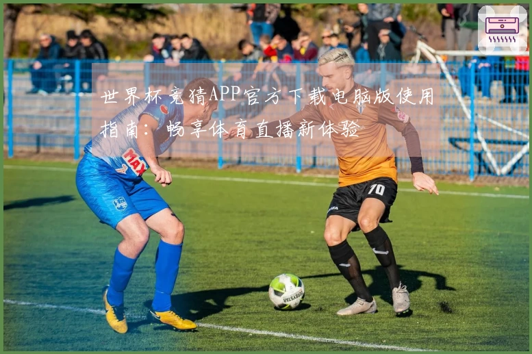 世界杯竞猜APP官方下载电脑版使用指南：畅享体育直播新体验